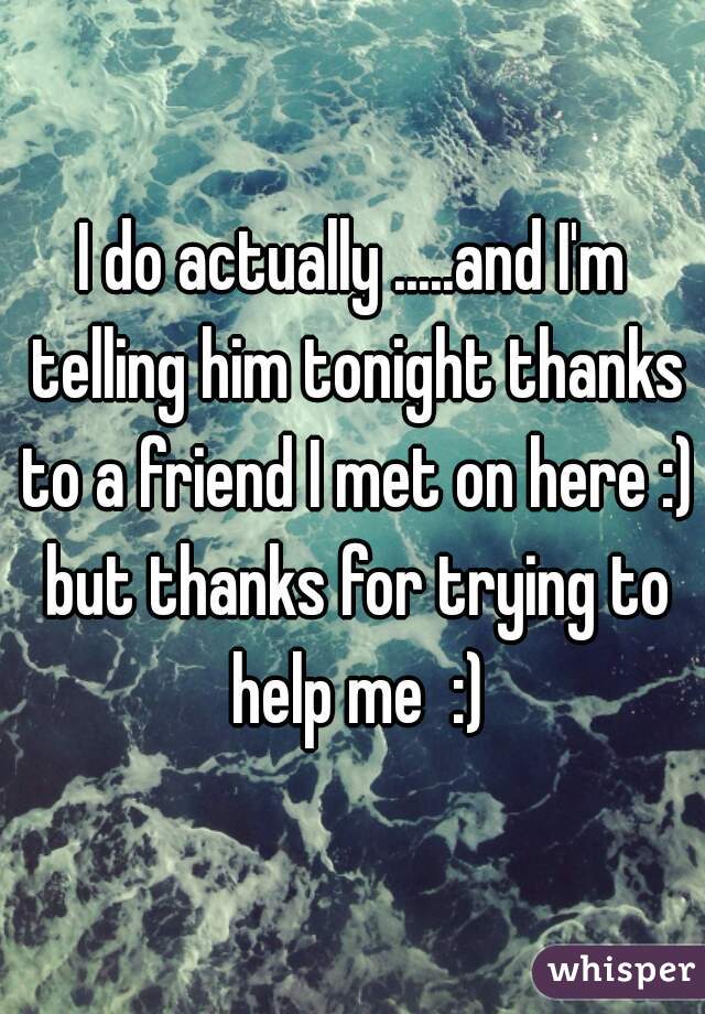 I do actually .....and I'm telling him tonight thanks to a friend I met on here :) but thanks for trying to help me  :)