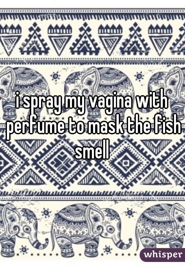i spray my vagina with perfume to mask the fish smell 