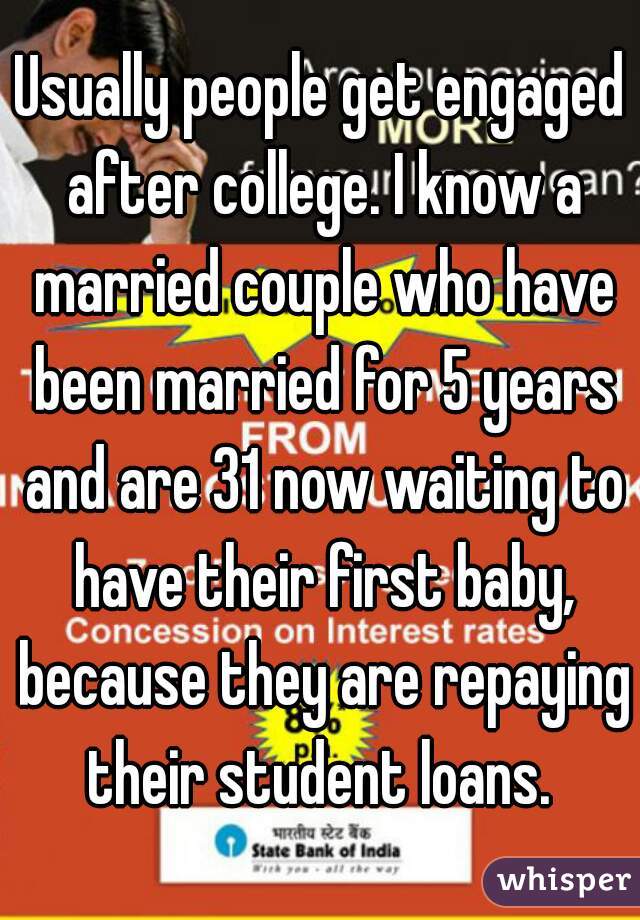 Usually people get engaged after college. I know a married couple who have been married for 5 years and are 31 now waiting to have their first baby, because they are repaying their student loans. 
