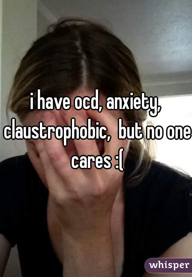 i have ocd, anxiety, claustrophobic,  but no one cares :(