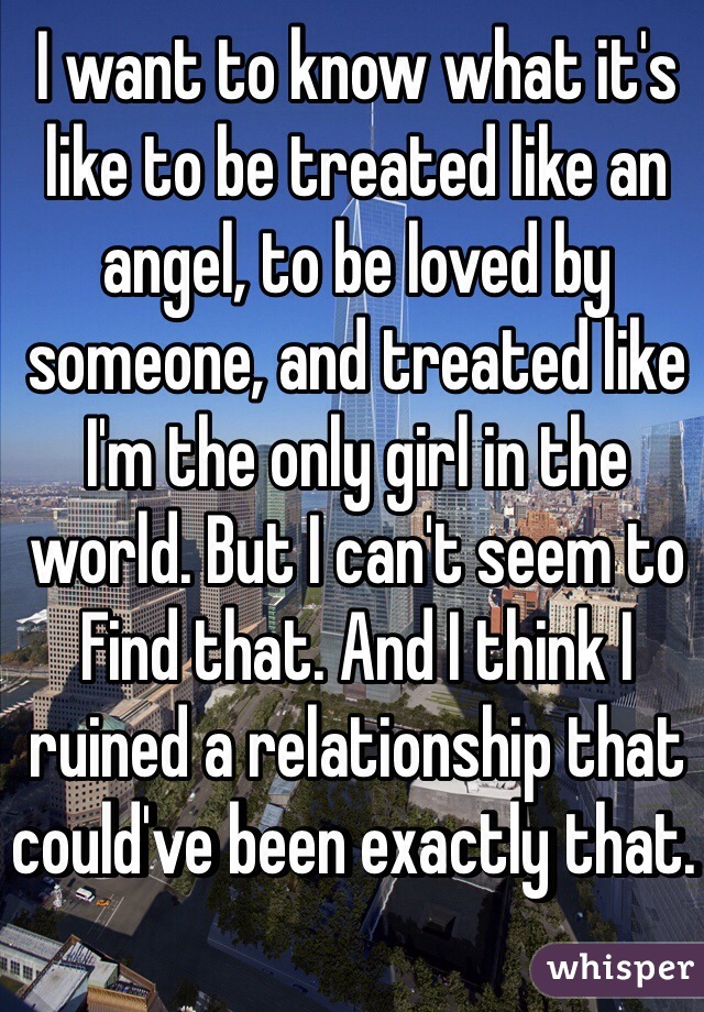 I want to know what it's like to be treated like an angel, to be loved by someone, and treated like I'm the only girl in the world. But I can't seem to Find that. And I think I ruined a relationship that could've been exactly that. 
