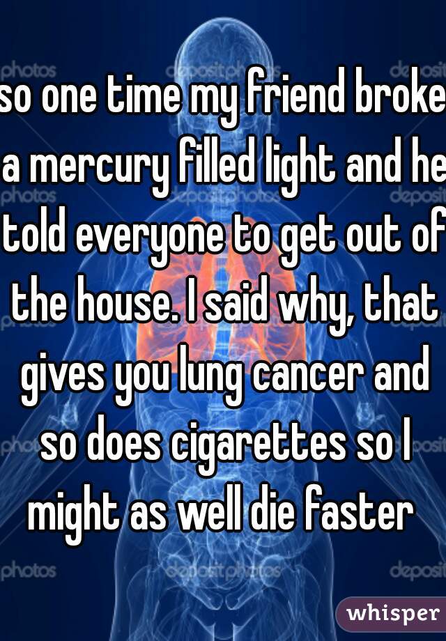 so one time my friend broke a mercury filled light and he told everyone to get out of the house. I said why, that gives you lung cancer and so does cigarettes so I might as well die faster 