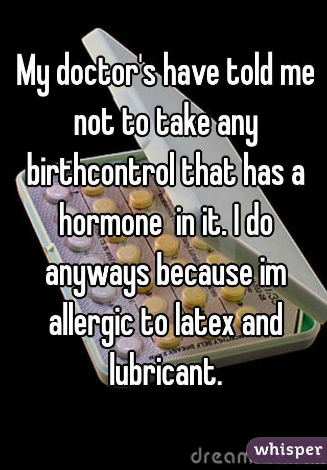  My doctor's have told me not to take any birthcontrol that has a hormone  in it. I do anyways because im allergic to latex and lubricant.