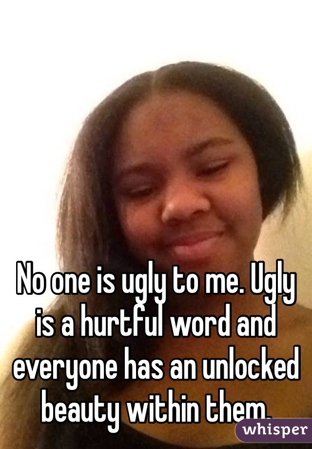No one is ugly to me. Ugly is a hurtful word and everyone has an unlocked beauty within them. 