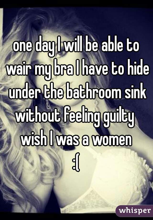 one day I will be able to wair my bra I have to hide under the bathroom sink
without feeling guilty 
wish I was a women
:(
