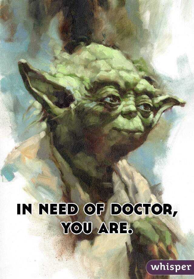in need of doctor, you are. 