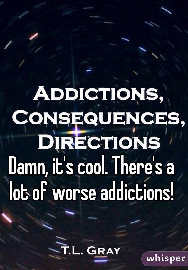 Damn, it's cool. There's a lot of worse addictions! 