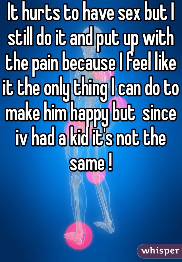 It hurts to have sex but I still do it and put up with the pain because I feel like it the only thing I can do to make him happy but  since iv had a kid it's not the same ! 