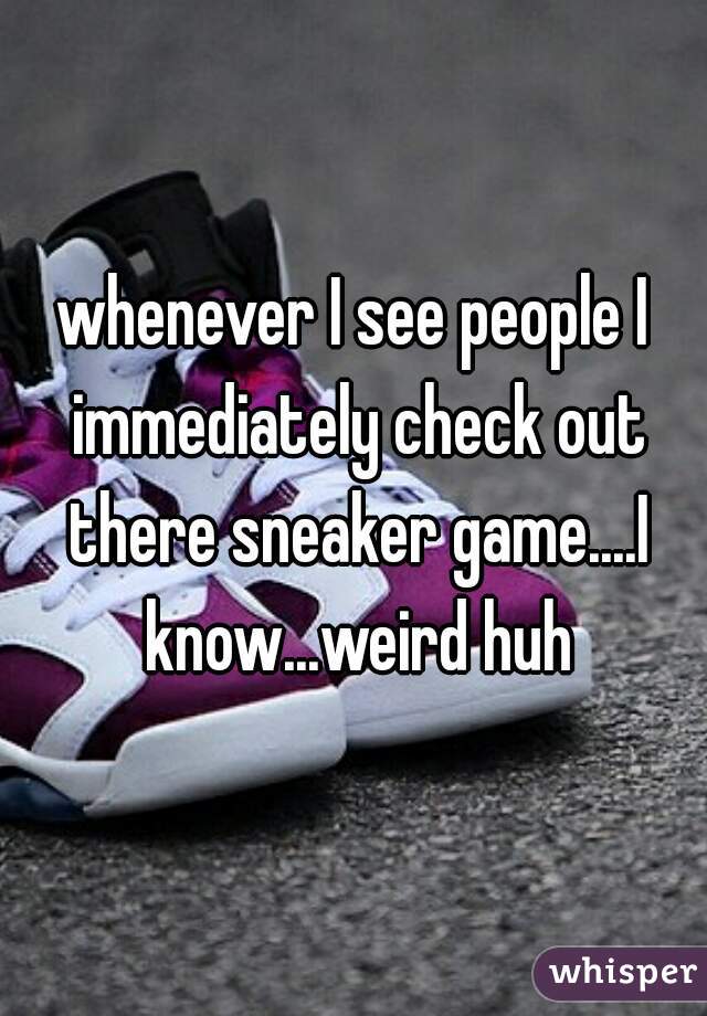 whenever I see people I immediately check out there sneaker game....I know...weird huh