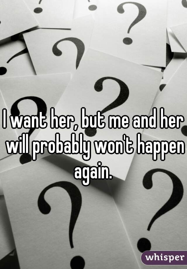 I want her, but me and her will probably won't happen again. 