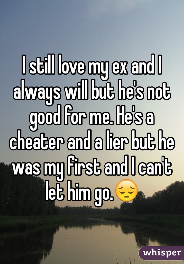 I still love my ex and I always will but he's not good for me. He's a cheater and a lier but he was my first and I can't let him go.😔