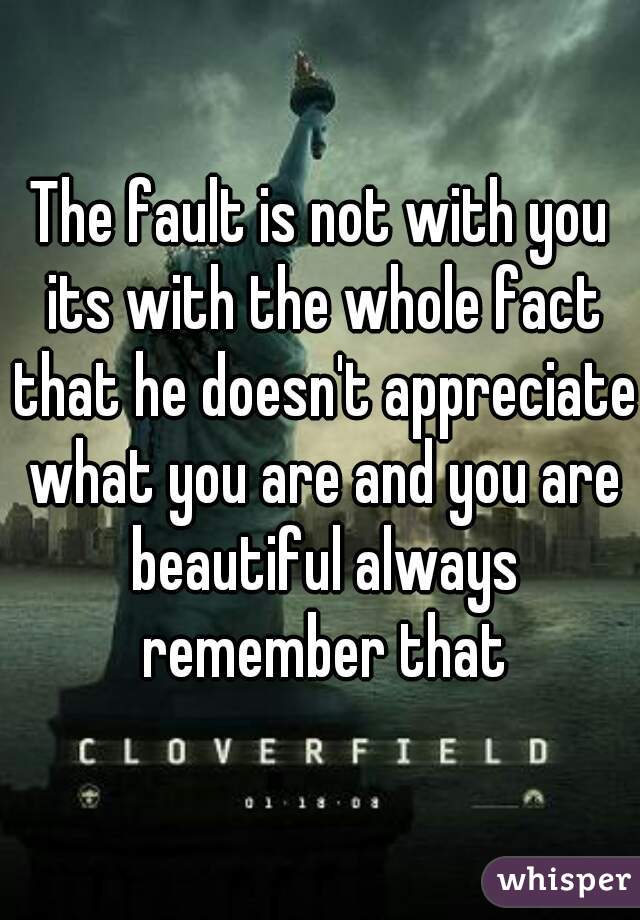 The fault is not with you its with the whole fact that he doesn't appreciate what you are and you are beautiful always remember that