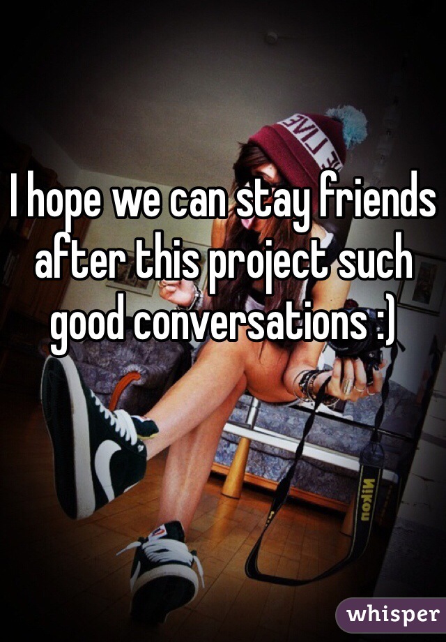 I hope we can stay friends after this project such good conversations :) 