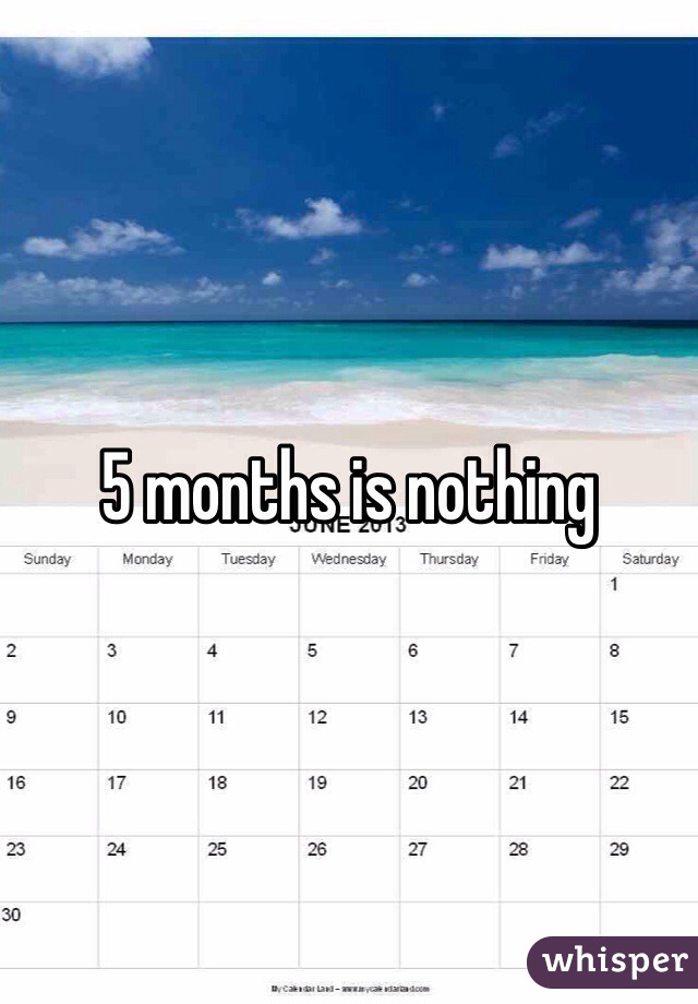 5 months is nothing