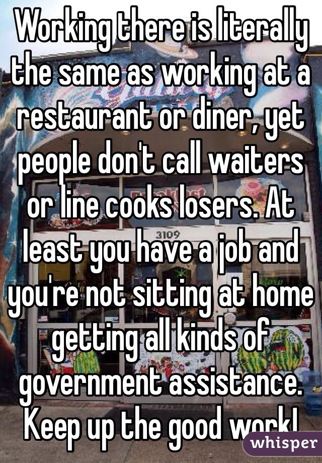 Working there is literally the same as working at a restaurant or diner, yet people don't call waiters or line cooks losers. At least you have a job and you're not sitting at home getting all kinds of government assistance. Keep up the good work!