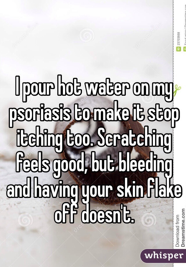 I pour hot water on my psoriasis to make it stop itching too. Scratching feels good, but bleeding and having your skin flake off doesn't. 