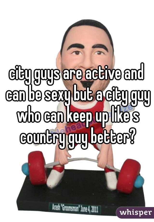 city guys are active and can be sexy but a city guy who can keep up like s country guy better?