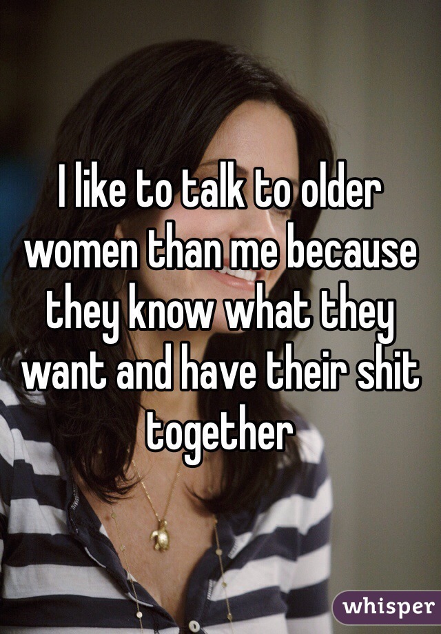 I like to talk to older women than me because they know what they want and have their shit together 