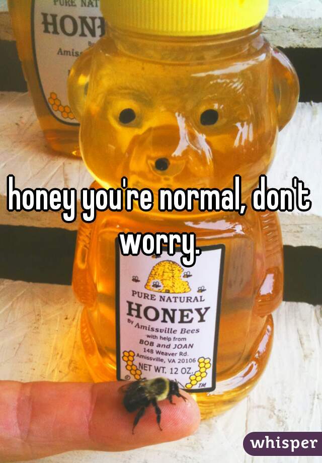 honey you're normal, don't worry. 