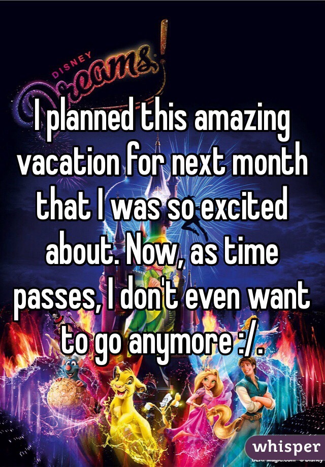 I planned this amazing vacation for next month that I was so excited about. Now, as time passes, I don't even want to go anymore :/. 