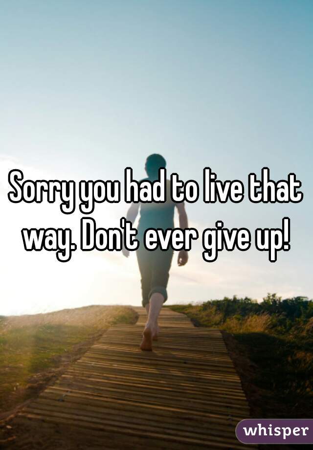 Sorry you had to live that way. Don't ever give up! 