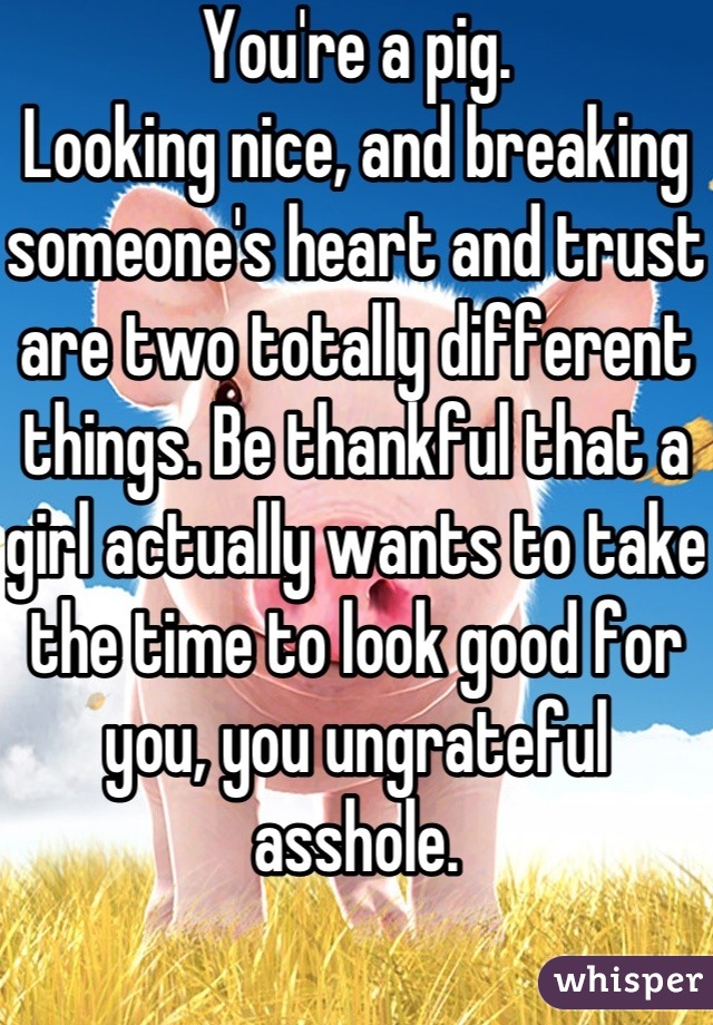 You're a pig.
Looking nice, and breaking someone's heart and trust are two totally different things. Be thankful that a girl actually wants to take the time to look good for you, you ungrateful asshole.