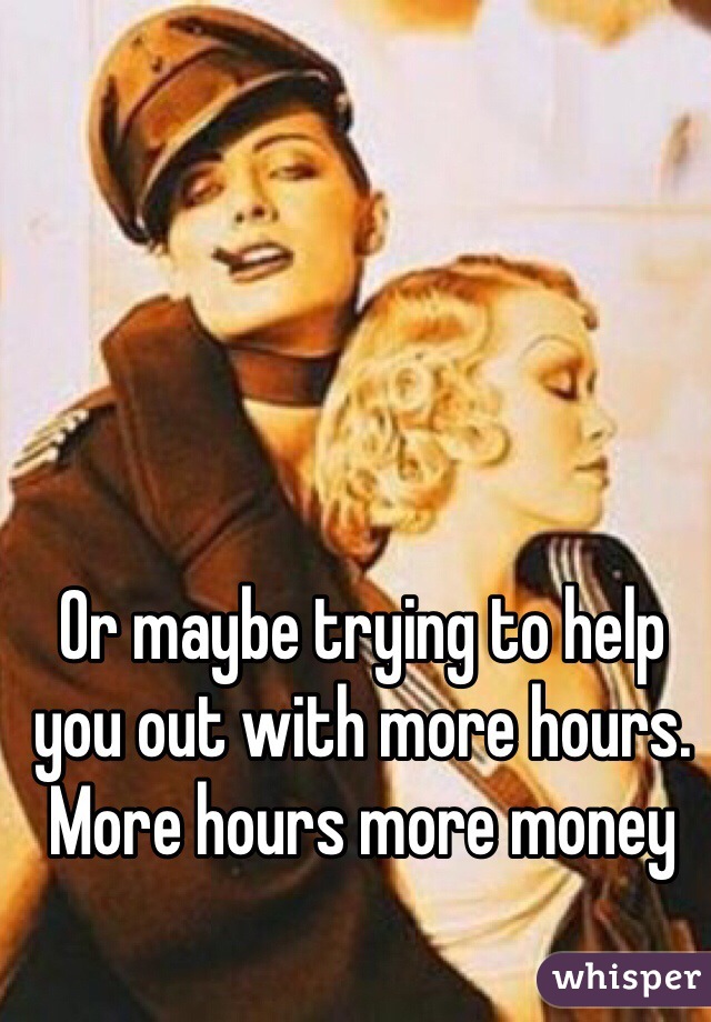 Or maybe trying to help you out with more hours. More hours more money 