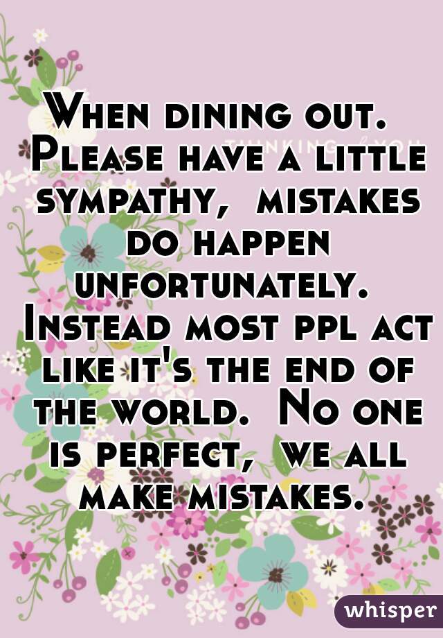 When dining out.  Please have a little sympathy,  mistakes do happen unfortunately.  Instead most ppl act like it's the end of the world.  No one is perfect,  we all make mistakes. 