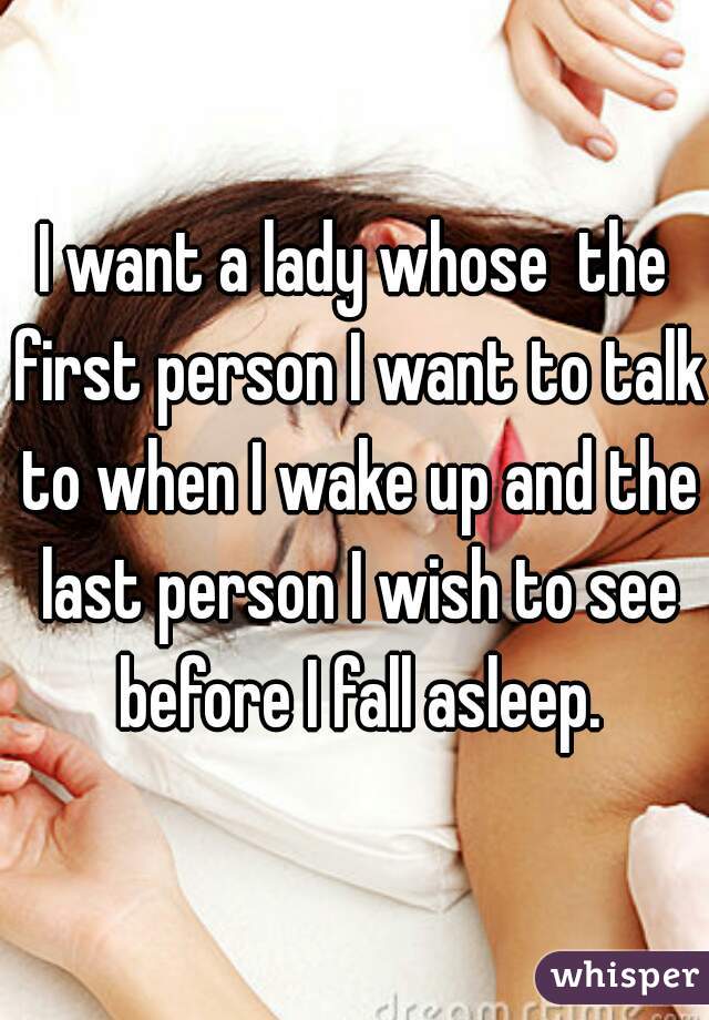 I want a lady whose  the first person I want to talk to when I wake up and the last person I wish to see before I fall asleep.