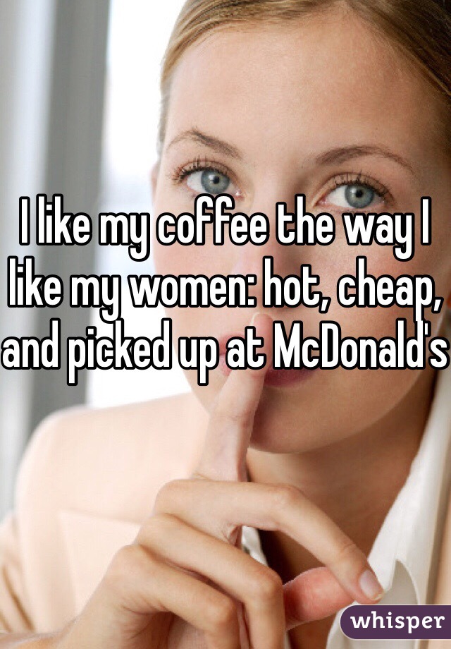 I like my coffee the way I like my women: hot, cheap, and picked up at McDonald's