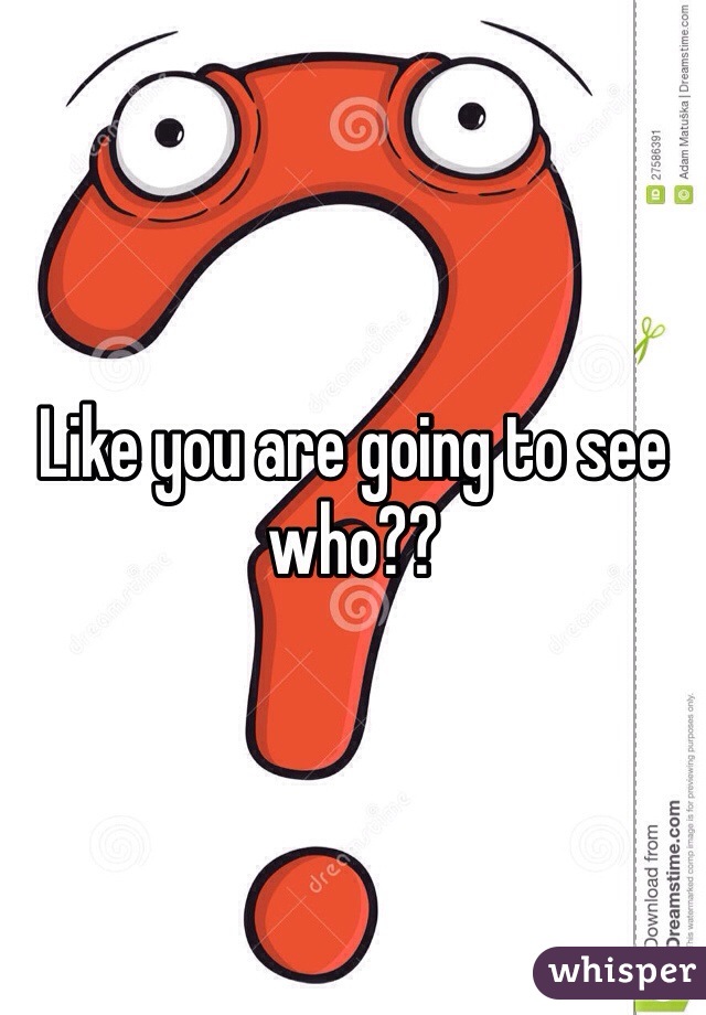 Like you are going to see who??