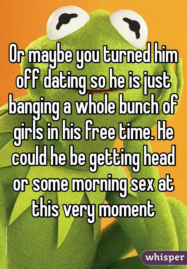 Or maybe you turned him off dating so he is just banging a whole bunch of girls in his free time. He could he be getting head or some morning sex at this very moment 