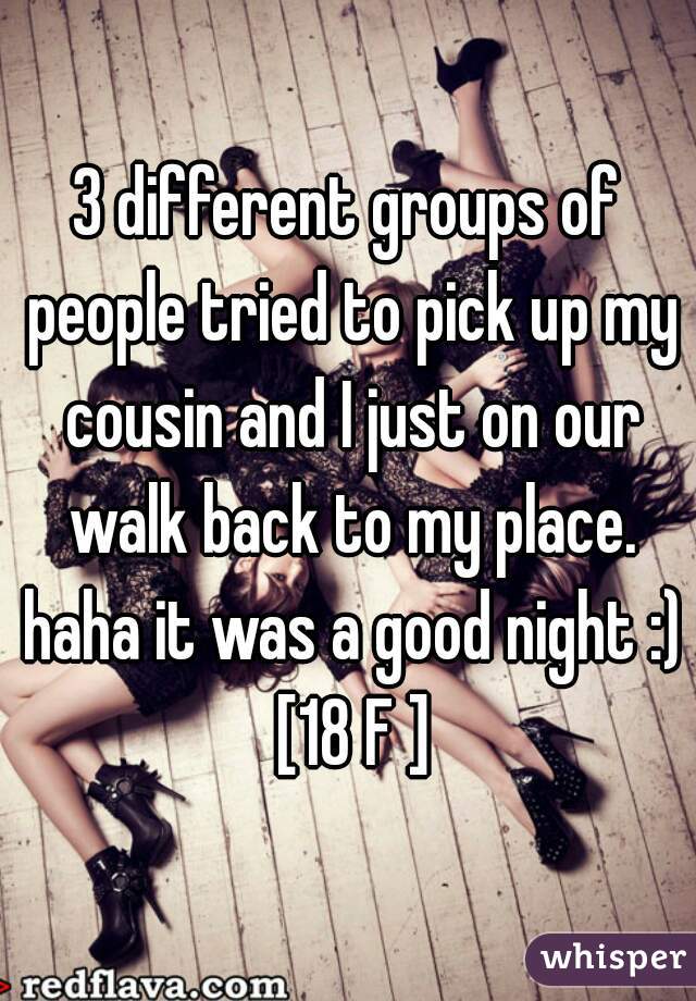 3 different groups of people tried to pick up my cousin and I just on our walk back to my place. haha it was a good night :) [18 F ]