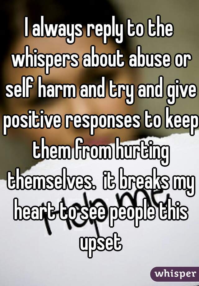 I always reply to the whispers about abuse or self harm and try and give positive responses to keep them from hurting themselves.  it breaks my heart to see people this upset