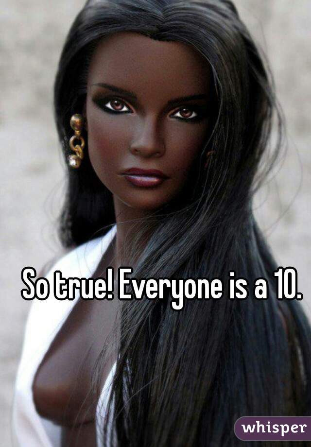 So true! Everyone is a 10. 