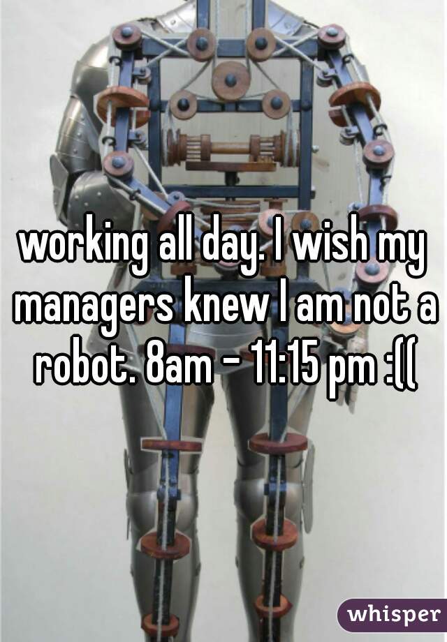 working all day. I wish my managers knew I am not a robot. 8am - 11:15 pm :((