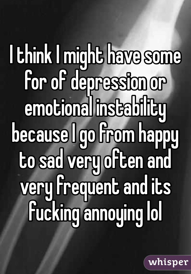 I think I might have some for of depression or emotional instability because I go from happy to sad very often and very frequent and its fucking annoying lol