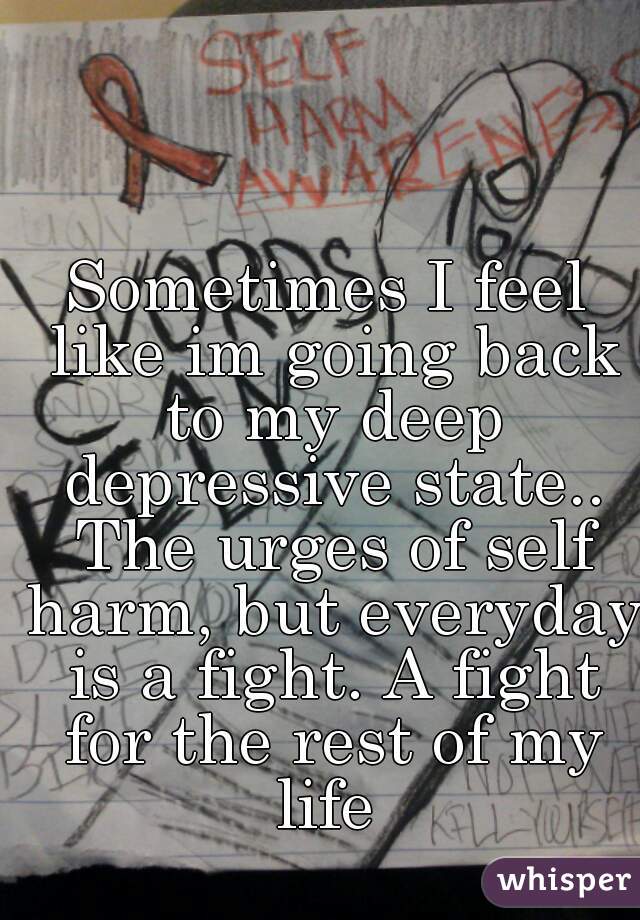 Sometimes I feel like im going back to my deep depressive state.. The urges of self harm, but everyday is a fight. A fight for the rest of my life 