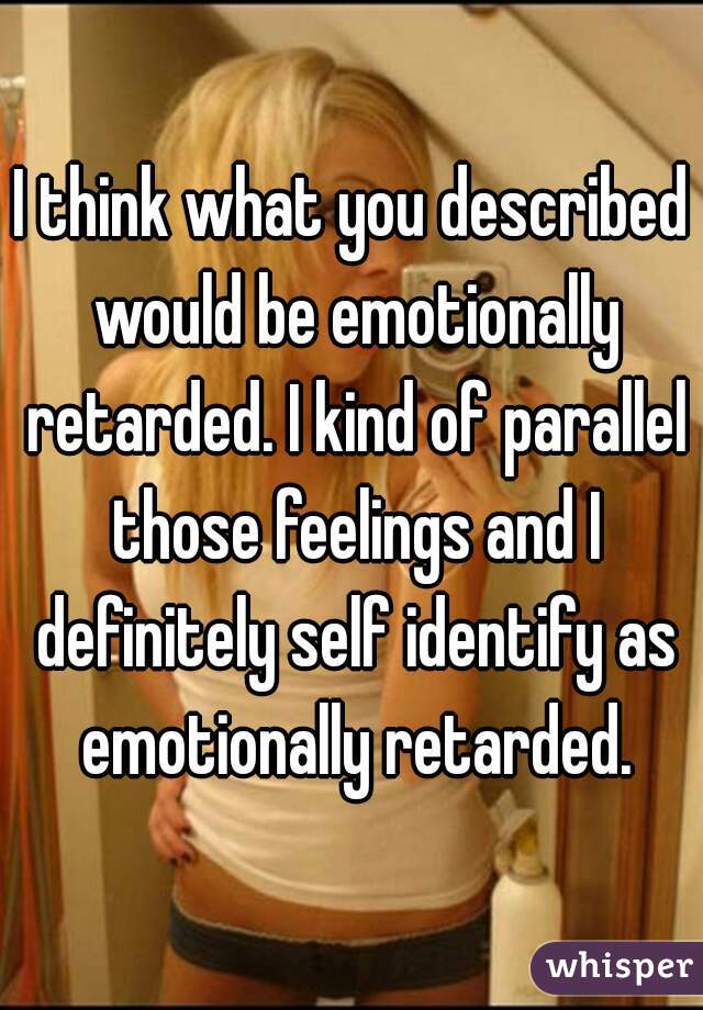 I think what you described would be emotionally retarded. I kind of parallel those feelings and I definitely self identify as emotionally retarded.