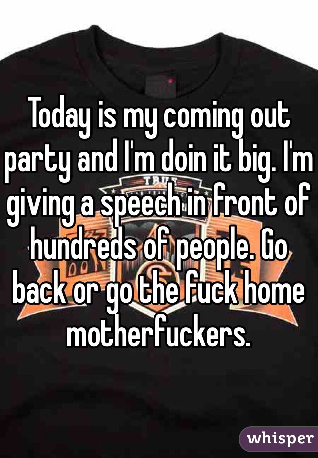 Today is my coming out party and I'm doin it big. I'm giving a speech in front of hundreds of people. Go back or go the fuck home motherfuckers.