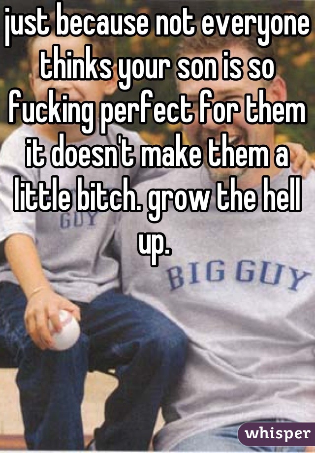 just because not everyone thinks your son is so fucking perfect for them it doesn't make them a little bitch. grow the hell up. 