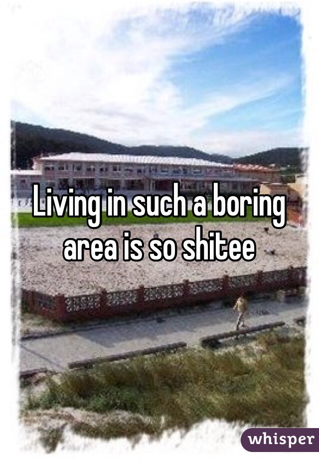 Living in such a boring area is so shitee