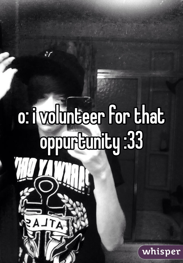o: i volunteer for that oppurtunity :33