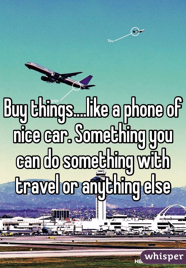 Buy things....like a phone of nice car. Something you can do something with travel or anything else