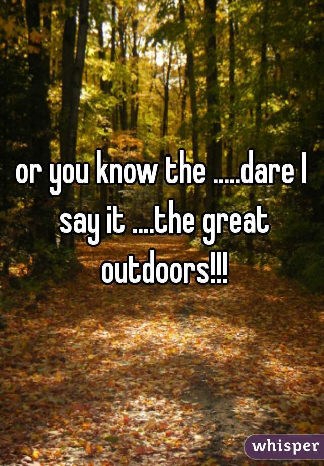 or you know the .....dare I say it ....the great outdoors!!!