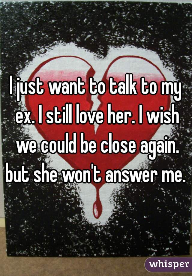 I just want to talk to my ex. I still love her. I wish we could be close again. but she won't answer me. 