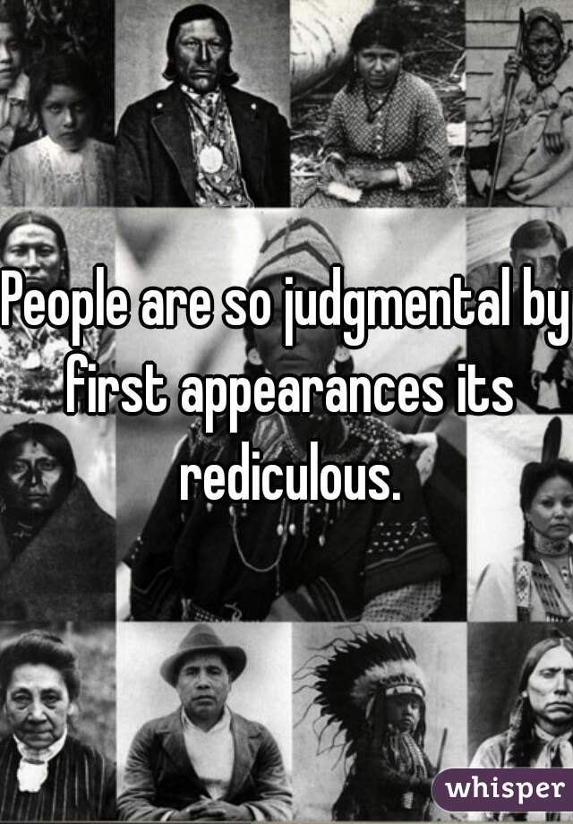 People are so judgmental by first appearances its rediculous.
