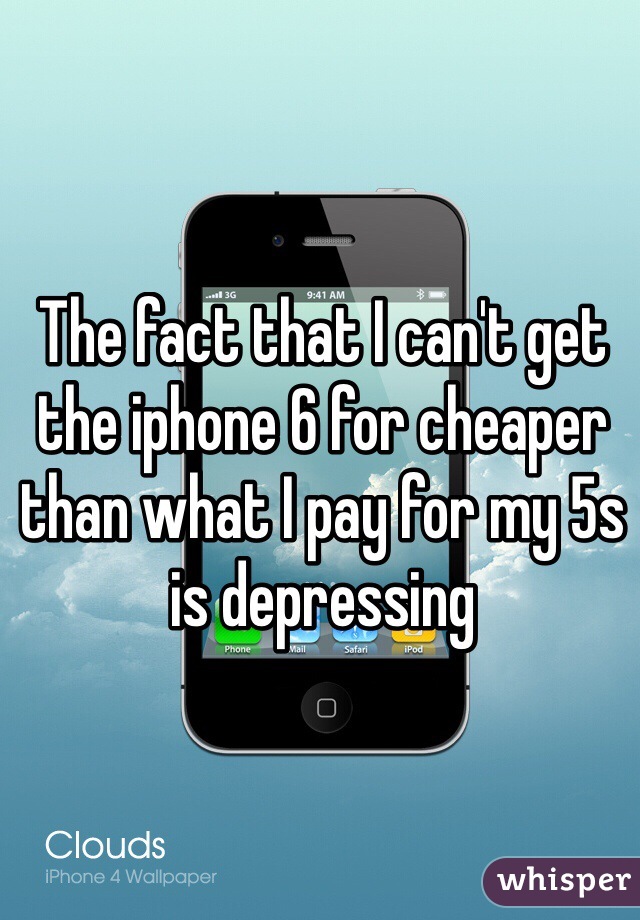 The fact that I can't get the iphone 6 for cheaper than what I pay for my 5s is depressing 