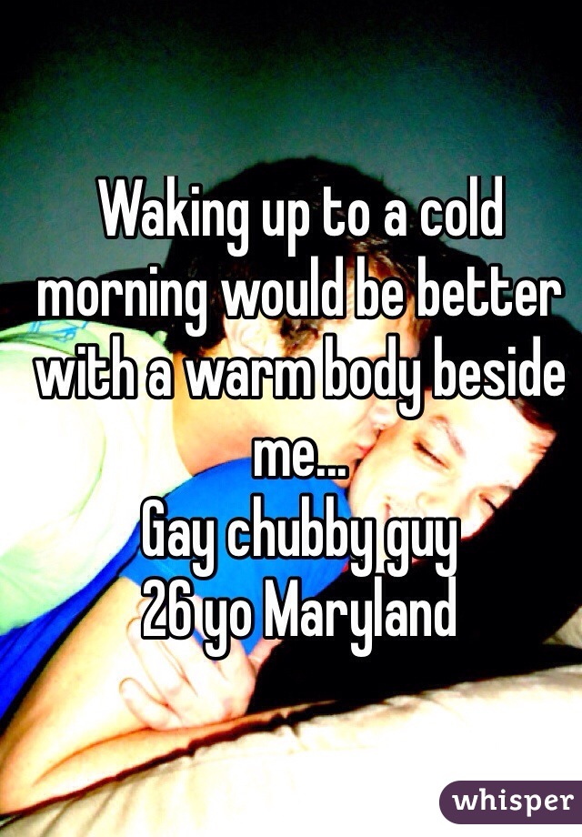 Waking up to a cold morning would be better with a warm body beside me...
Gay chubby guy
26 yo Maryland
