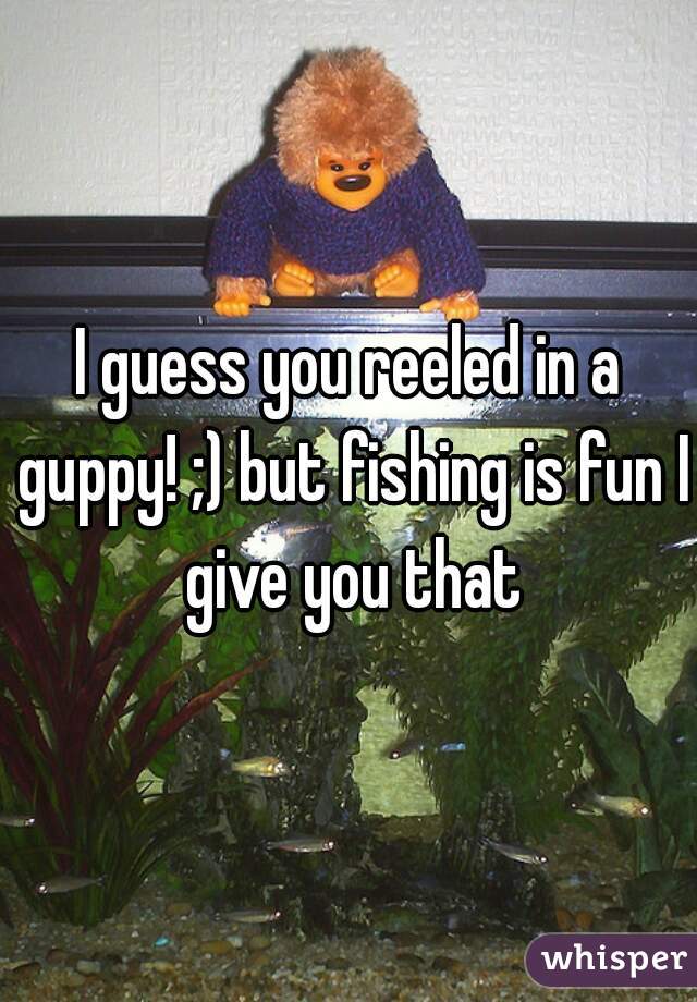 I guess you reeled in a guppy! ;) but fishing is fun I give you that